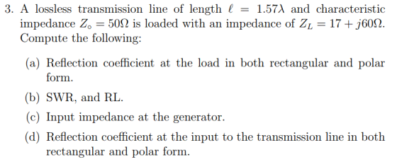 3, A lossless transmission line of length 1 = 1.57λ and characteristic 17 +j60Ω. impedance Z, = 50Ω is loaded with an impedance of ZL Compute the following: (a) Reflection coefficient at the load in both rectangular and polar form. (b) SWR, and RL (c) Input impedance at the generator. (d) Reflection coefficient at the input to the transmission line in both rectangular and polar form