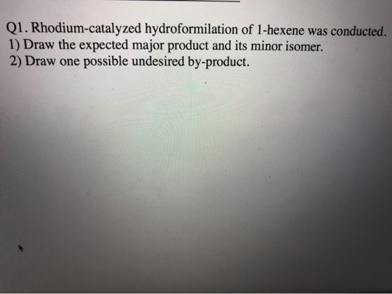 Q1. Rhodium-catalyzed hydroformilation of 1-hexene was conducted 1) Draw the expected major product and its minor isomer. 2) Draw one possible undesired by-product.