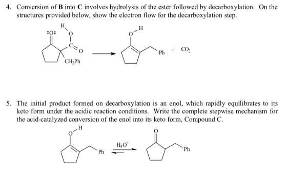 4. Conversion of B into C involves hydrolysis of the ester followed by decarboxylation. On the structures provided below, show the electron flow for the decarboxylation step. CH2Ph 5. The initial product formed on decarboxylation is an enol, which rapidly equilibrates to its keto form under the acidic reaction conditions. Write the complete stepwise mechanism for the acid-catalyzed conversion of the enol into its keto form, Compound C. Ph Ph