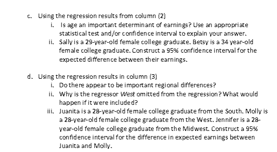 c. Using the regression results from column (2) i. Is age an important determinant of earnings? Use an appropriate tatistical test and/or confidence interval to explain your answer ii. Sally is a 29-year-old female college graduate. Betsy is a 34 year-old female college graduate. Construct a 95% confidence interval for the expected difference between their earnings d. Using the regression results in column (3) i. Dothere appear to be important regional differences? ii. Why is the regressor West omitted from the regression? What would happen if itwere included? ii. Juanita is a 28-year-old female college graduate from the South. Molly is a 28-year-old female college graduate from the West. Jennifer is a 28- year-old female college graduate from the Midwest. Construct a 95% confidence interval for the difference in expected earnings between Juanita and Moly
