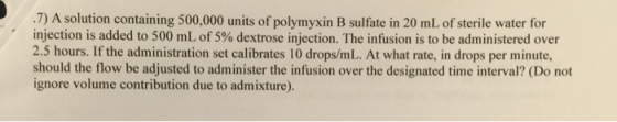 .7) A solution containing 500,000 units of polymyxin B sulfate in 20 mL of sterile water for injection is added to 500 mL of 5% dextrose injection. The infusion is to be administered over 2.5 hours. If the administration set calibrates 10 drops/mL. At what rate, in drops per minute, should the flow be adjusted to administer the infusion over the designated time interval? (Do not ignore volume contribution due to admixture).