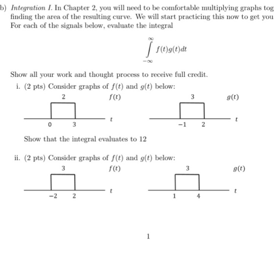b) Integration I. In Chapter 2, you will need to be comfortable multiplying graphs tog finding the area of the resulting curve. We will start practicing this now to get you For each of the signals below, evaluate the integral f(t)g(t)dt Show all your work and thought process to receive full credit i. (2 pts) Consider graphs of f(t) and g(t) below: f (t) g(t) -1 2 Show that the integral evaluates to 12 ii. (2 pts) Consider graphs of f(t) and g(t) below: f (t) g(t) 4 -2 2