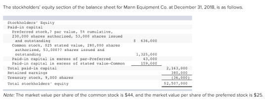 The stockholders equity section of the balance sheet for Mann Equipment Co. at December 31, 2018, is as follows. Stockholders Equity Paid-in capital Preferred stock,? par value, 5% cumulative, 230,000 shares authorized, 53,000 shares issued 636,000 and outstanding Common stock, $25 stated value, 280,000 shares authorized, 53,000?? shares issued and outstanding 1, 325,000 43,000 159,000 Paid-in capital in excess of par-Preferred Paid-in capital in excess of stated value-Common Total paid-in capital Retained earnings Treasury stock, 9,000 shares Total stockholders equity 2,163,000 380,000 (36,000) $2,507,000 Note: The market value per share of the common stock is $44, and the market value per share of the preferred stock is $25