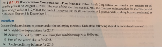 f1-5 (L01,2) (Depreciation Computations-Four Methods) Robert Parish Corporation purchased a new machine for its E11 assembl a salvage value of $12,900 at the end of its service life. Its life is estimated at 5 years,and its working hours are estimated at y process on August 1, 2017. The cost of this machine was $117,900. The company estimated that the machine would ave 21,000 hours. Year-end is December 31. Instructions Compute the depreciation expense under the following methods. Each of the following should be considered unrelated. (a) Straight-line depreciation for 2017. (b) Activity method for 2017, assuming that machine usage was 800 hours. d Sum-of-the-years-digits for 2018. d) Double-declining-balance for 2018.