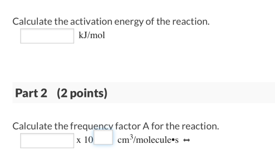 Calculate the activation energy of the reaction. kJ/mol Part 2 (2 points) Calculate the frequency factor A for the reaction.