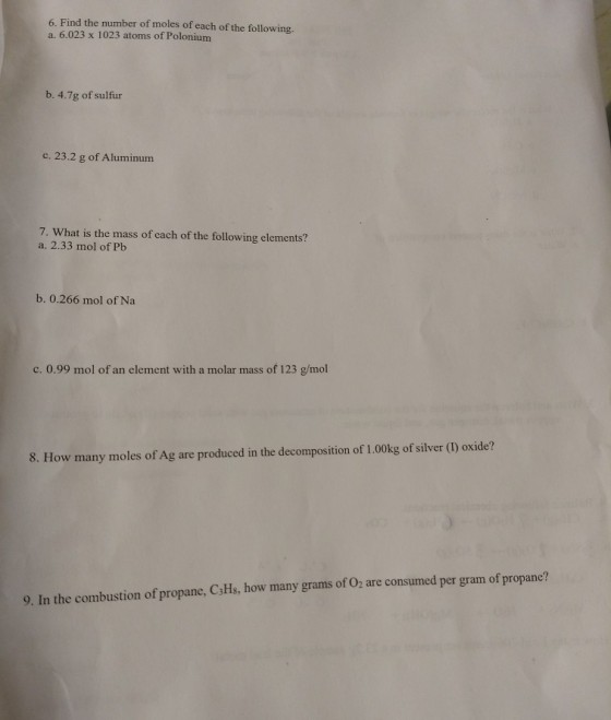 6. Find the number of moles of each of the following. a. 6.023 x 1023 atoms of Polonium b. 4.7g of sulfur c. 23.2 g of Aluminum 7. What is the mass of each of the following elements? a. 2.33 mol of Pb b. 0.266 mol of Na c. 0.99 mol of an element with a molar mass of 123 g/mol 8. How many moles of Ag are produced in the decomposition of 1.00kg of silver () oxide? 9. In the combustion of propane, C3Hs, how many grams of Oz are consumed per gram of propane?