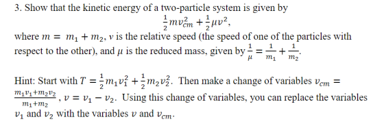 3. Show that the kinetic energy of a two-particle system is given by 12 where mm m2, v is the relative speed (the speed of one of the particles with respect to the other), and u is the reduced mass, given by- - -+ H mi m2 Hint: Start with T-2 m1vỈ + 1 m2v3. Then make a change of variables vcm- 2 V Using this change of variables, you can replace the variables m1+m2 v1 and v2 with the variables v and vcm