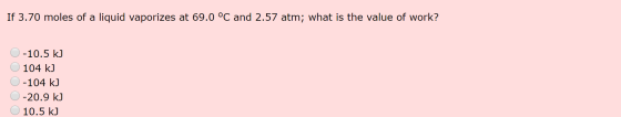 If 3.70 moles of a liquid vaporizes at 69.0 °C and 2.57 atm; what is the value of work? 0-10.5 kJ O 104 kJ 0-104 kJ 0 -20.9 k