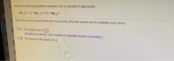 Solve the following logarithmic equation. Use a calculator if appropriate. log 12(x-2) - log 12(x+5) = log 123 Select the cor