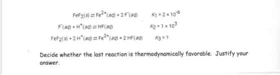FeF2(s) = Fe2+(aq) + 2 F(aq) F(aq) + H*(aq) = HF(aq) FeF2(s) + 2 H+ (aq) = Fe2+ (aq) + 2 HF(aq) K1 = 2 x 10-6 K2 = 1 x 103 K