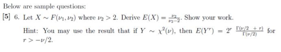 Below are sample questions: [5] 6. Let X F (V1, V2) where v2 > 2. Derive E(X) = 2. Show your work. Hint: You may use the resu