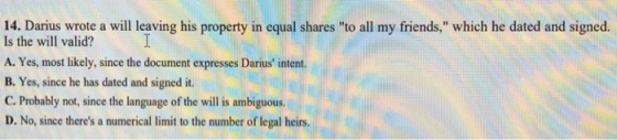14. Darius wrote a will leaving his property in equal shares to all my friends, which he dated and signed. Is the will valid? A. Yes, most likely, since the document expresses Darius intent. B. Yes, since he has dated and signed it. C. Probably not, since the language of the will is ambiguous. D. No, since theres a numerical limit to the number of legal heirs.