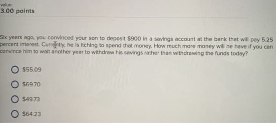 value: 3.00 points Six years ago, you convinced your son to deposit $900 in a savings account at the bank that will pay 5.25 percent interest. Currently, he is itching to spend that money. How much more money will he have if you can convince him to wait another year to withdraw his savings rather than withdrawing the funds today? O $55.09 O $69.70 O $49.73 $64.23