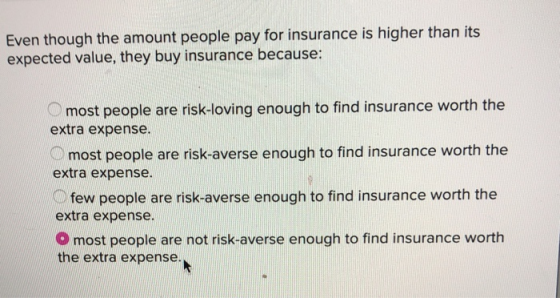 Even though the amount people pay for insurance is higher than its expected value, they buy insurance because: most people ar