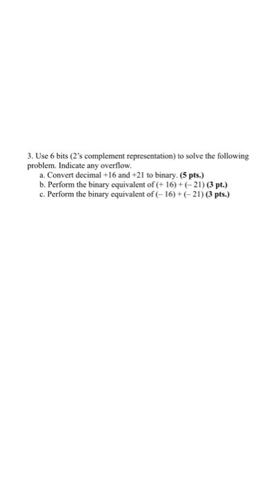3. Use 6 bits (2s complement representation) to solve the following problem. Indicate any overflow. a. Convert decimal +16 a