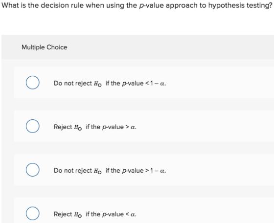 What is the decision rule when using the p-value approach to hypothesis testing? Multiple Choice Do not reject H0 if the pvalue < 1-α. Reject Ho if the p-value > a Do not reject H0 if the p-value > 1-α Reject Ho if the p-value < α.