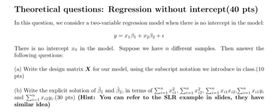 Theoretical questions: Regression without intercept(40 pts) In this question, we consider a two-variable regression model when there is no intercept in the model: There is no intercept zo in the model. Suppose we have n different samples. Then answer the following questions: (a) Write the design matrix X for our model, using the subscript notation we introduce in class.(10 pts) (b) Write the explicit solution of βί and ß2, in terms of Σal ril, Ση! x2, Σ¡al 2ilxi2Σ aily, and Σ= ìxī2Vi.(30 pts) (Hint: You can refer to the SLR example in slides, they have similar idea)