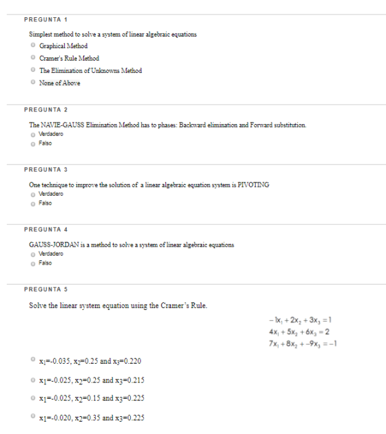PREGUNTA 1 Simplest method to solve a system of linear lgebic equations O Graphical Method Cramers Rule Method The Elimination of Unkmowns Method None of Above PREGUNTA 2 The NAVIE-GAUSS Elimination Method has to phases: Backward elimination and Forward substitution o Falso PREGUNTA 3 One technique to improve the solution of a linear algebraic equation system is PIVOTING o Falso PREGUNTA 4 GAUSS-JORDAN is a method to solve a system of linear algebraic equations o Falso PREGUNTA 5 Solve the linear system equation using the Cramers Rule. -x +2x23x31 x+5x2 6x -2 o xi=-0.035, x2=0.25 and x 0.220 o x1-0.025, x2=0.25 and x3=0.215 o x1-0.025, x2=0.15 and x3=0.225 o xi=-0.020, x2=0.35 and x3=0.225