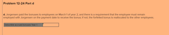 Problem 12-24 Part d d. Jorgensen paid the bonuses to employees on March 1 of year 2, and there is a requirement that the emp