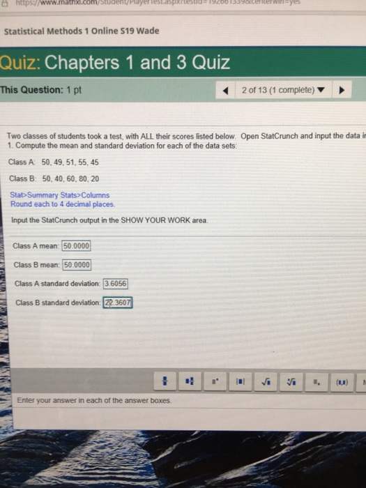 Statistical Methods 1 Online S19 Wade Quiz: Chapters 1 and 3 Quiz This Question: 1 pt 2 of 13 (1 complete) Two classes of students took a test, with ALL their scores listed below Open StatCrunch and input the data i 1. Compute the mean and standard deviation for each of the data sets: Class A: 50, 49, 51, 55, 45 Class B: 50, 40, 60, 80, 20 Stat Summary Stats> Columns Round each to 4 decimal places. Input the StatCrunch output in the SHOW YOUR WORK area. Class A mean: 50 0000 Class B mean: 50.0000 Class A standard deviation: 3 6056 Class B standard deviation: 22 360 Enter your answer in each of the answer boxes.