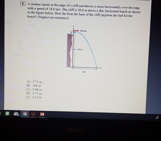 O student stands at the edge of a cliff and throws a stone horizontally over the edg with a speed of 18.0 m/s. The cliff is 50.0 m above a flat, horizontal beach as shown in the figure below. How far from the base of the cliff (x) does the ball hit the beach? (Neglect air resistance) 18 m/s h 50 m to A) 57.5 m B) 184 m C) 5.64 m D) 2.77 m E) 3.19 nm