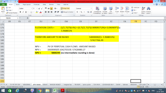 Home nert Page Layout Formulas Data Review View dd-Ins Cut Σ AutoSum ー! 曰 Wrap Text ta copy. в 1 프 . Ej-., Δ. 遑锂函Merge & Center. $, % , Paste 弼,8 Conditional Format CeInsert Delete Format Formatting, as Table w styles. ▼ ㆆ ▼ Sort &Find & 2 ClearFe Select Edting Format Painter Clipboard FB193 ER Font Alignment Number Cells ES ET EU EV EW EX EY EZ FA FB FC FD 175 176 (1/1.75)*(8.4%) + (0.75/1.75)*(0.909091(3%)+ 0.090909*(0)) 5.968831% FLOTATION COSTS = 178 179 180 181 182 183 184 185 186 187 188 189 190 191 192 193 il 1 r THEREFORE AMOUNT TO BE RAISED 54000000/(1-5.968831%) 57427766.49 NPV = NPV- NPV- PV OF PERPETUAL CASH FLOWS- AMOUNT RAISED (6600000/0.104270319)-57428480.27 5869249 (no intermediate rounding is done) eEVA MVA LEVERAGED BUY SWAP distress BRIGHAN CAP GAIN 1 EV PE EPS DİV ABNORMAL Circular References: AL125 APV ROSS deberk MARGIN MONEY al tax . PB ROPİ Ready 福 130% 17:22 21-01-2019