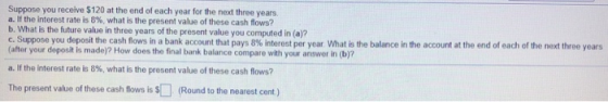 Suppose you receive $120 at the end of each year for the next three years. a. If the interest rate is 8%, what is the present
