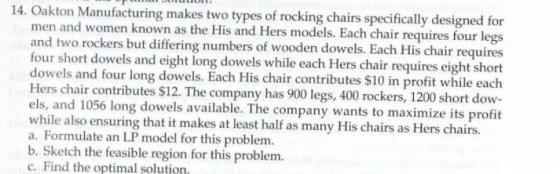 14. Oakton Manufacturing makes two types of rocking chairs specifically designed for men and women known as the His and Hers models. Each chair requires four legs and two rockers but differing numbers of wooden dowels. Each His chair requires four short dowels and eight long dowels while each Hers chair requires eight short dowels and four long dowels. Each His chair contributes $10 in profit while each Hers chair contributes $12. The company has 900 legs, 400 rockers, 1200 short dow- els, and 1056 long dowels available. The company wants to maximize its profit while also ensuring that it makes at least half as many His chairs as Hers chairs. a. Formulate an LP model for this problem. b. Sketch the feasible region for this problem. c. Find the optimal solution.