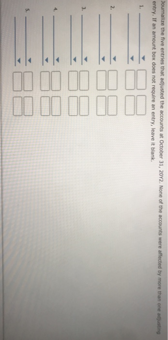 Journalize the five entries that adjusted the accounts at October 31, 2012. None of the accounts were affected by more than o