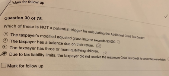 Mark for follow up Question 30 of 75, Which of these is NOT a potential trigger for calculating the Additional Child Tax Credi O The taxpayers modified adjusted gross income exceeds$ O The taxpayer has a balance due on their return. O The taxpayer has three or more qualifying children. Due to tax liability limits, the taxpayer did not receive the maximum Child Tax Credit for which they were eigt、 □ Mark for follow up