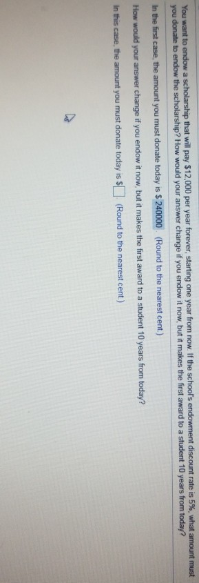 You want to end endow ment discount rate is 5%, what amount must you donate to endow the scholarship? How would your answer change if you endow it now, but it makes the first award to a student 10 years from in the first case, the amount you must donate today is $ 240000 (Round to the nearest cent) How would your answer change if you endow it now, but it makes the first award to a student 10 years in this case, the amount you must donate today is s (Round to the nearest cent) a scholarship that will pay $12,000 per year forever, starting one year from now If the schoors