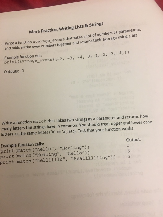 More Practice: Writing Lists& Strings . Write a function average_ evens that takes a list of numbers as parameters, and adds all the even numbers together and returns their average using a list Example function call: print (average_evens (I-2, -3, 4, 0, 1, 2,3 Outputs: 0 Write a function match that takes two strings as a parameter and returns how many letters the strings have in common. You should treat upper and lower case letters as the same letter (A, a, etc). Test that your function works. Example function calls: print (match (hello, Healing) ) print (match (Healing, hello) ) print (match (helliillo, Heallillling)) 3 Output: