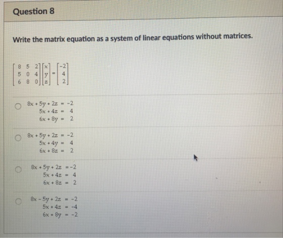 Question 8 Write the matrix equation as a system of linear equations without matrices. 8 5 210x1 -21 6 8 0 2 8x+5y + 2z=-2 6x + 2 8X + 5y + 2z =-2 5x +4y= 4 6x +82= 2 5x +4z = 4 6x+ 8z 2 5x+4z =-4 6x + 8y 2