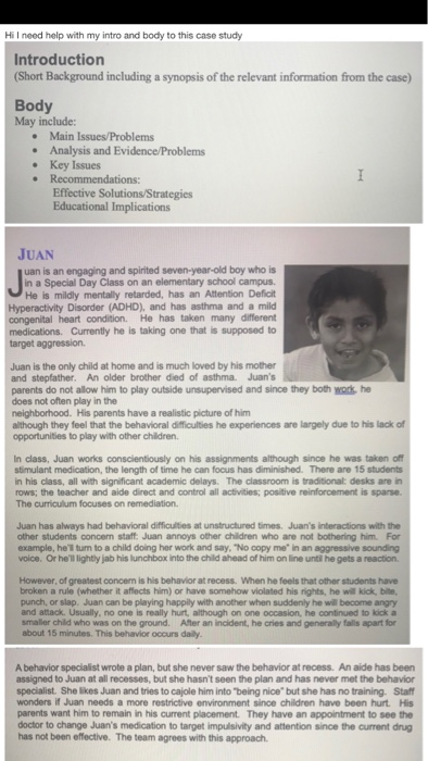 Hi I need help with my intro and body to this case study Introduction (Short Background including a synopsis of the relevant information from the case) Body May include: Main Issues/Problems . Analysis and Evidence/Problems . Key Issues Recommendations Effective Solutions/Strategies Educational Implications JUAN uan is an engaging and spirited seven-year-old boy who is Junispe in a Special Day Class on an elementary school campus. He is mildly mentally retarded, has an Attention Deficit Hyperactivity Disorder (ADHD), and has asthma and a mild congenital heart condition. He has taken many diferent medications. Currently he is taking one that is supposed to target aggression. Juan is the only child at home and is much loved by his mother and stepfather. An older brother died of asthma Juans parents do not allow him to play outside unsupervised and since they both work he does not often play in the neighborhood. His parents have a realistic picture of him although they feel that the behavioral dificulties he experiences are largely due to his lack opportunities to play with other children. In class, Juan works conscientiously on his assignments although since he was taken off stimulant medication, the length of time he can focus has diminished. There are 15 students in his class, all with significant academic delays. The classroom is traditional: desks are in rows; the teacher and aide direct and control all activities; positive reinforcement is sparse. The curriculum focuses on remediation. Juan has always had behavioral difficulties at unstructured times. Juans interactions with the other students concern staff Juan annoys other children who are not bothering him. For example, hell turn to a child doing her work and say, No copy me in an aggressive sounding voice. Or hell lightly jab his lunchbox into the child ahead of him on line until he gets a reaction However, of greatest concem is his behavior at recess. When he feels that other students have broken a rule (whether it aflects him) or have somehow violated his rights, he will kick, bite, punch, or slap. Juan can be playing happily with another when suddenly he will become angry and atack. Usually, no one is really hurt, although on one occasion, he continued to kick a smaller child who was on the ground. After an incident, he cries and generally falls apart for about 15 minutes. This behavior occurs daily A behavior specialist wrote a plan, but she never saw the behavior at recess. An aide has been assigned to Juan at all recesses, but she hasnt seen the plan and has never met the behavior specialist. She likes Juan and tries to cajole him into being nice but she has no training. Staft wonders if Juan needs a more restrictive environment since children have been hurt. His parents want him to remain in his current placement. They have an appointment to see the doctor to change Juans medication to target impulsivity and attention since the current drug has not been effective. The team agrees with this approach