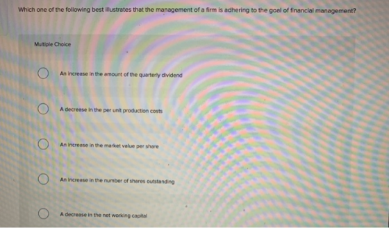 Which one of the following best ilustrates that the management of a firm is adhering to the goal of financial management? Multiple Choice An Increase in the amount of the quarterly dividend A decrease in the per unit production costs An Increase in the market value per share An Increase in the number of shares outstanding A decrease in the net working capital
