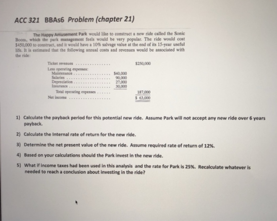 ACC 321 BBAs6 Problem (chapter 21) The Happy Amusement Park would like to construct a new ride called the Sonic Boom, which the park management feels would be very popular. The ride would cost $450,000 to construct, and it would have a 10% salvage value at the end of its 15-year useful life. It is estimated that the following annual costs and revenues would be associated with the ride: 250,000 Less operating expenses: Maintenance Salaries .. Depreciation $40,000 90,000 27,000 . . . Total operating expenses 187,000 63,000 1) Calculate the payback period for this potential new ride. Assume Park will not accept any new ride over 6 years payback. 2) Calculate the Internal rate of return for the new ride. 3) Determine the net present value of the new ride. Assume required rate of return of 12%. 4) Based on your calculations should the Park invest in the new ride. 5) what if income taxes had been used in this analysis and the rate for Park is 25%. Recalculate whatever is needed to reach a conclusion about investing in the ride?
