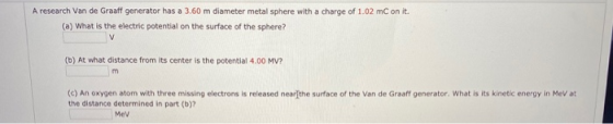 A research Van de Graaff generator has a 3.60 m diameter metal sphere with a charge of 1.02 mC on it (a) What is the electric