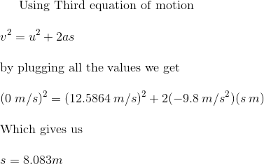 \text{Using Third equation of motion} \newline \newline v^2 = u^2 + 2as \newline \newline \text{by plugging all the values we get} \newline \newline (0 \hspace{1mm} m/s)^2=(12.5864 \hspace{1mm} m/s)^2+2(-9.8 \hspace{1mm} m/s^2)(s \hspace{1mm} m) \newline \newline \text{Which gives us} \newline \newline s = 8.083 m
