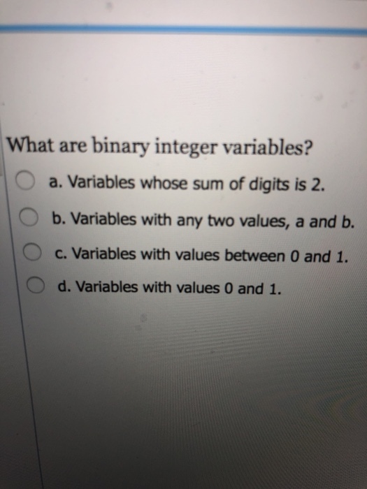 What are binary integer variables? a. Variables whose sum of digits is 2. b. Variables with any two values, a and b. C. Variables with values between 0 and 1. d. Variables with values 0 and 1.