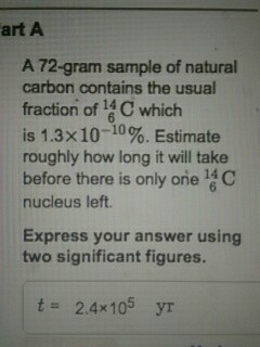 art A A 72-gram sample of natural carbon contains the usual fraction of 14C which is 1.3×10-10%. Estimate roughly how long it will take before there is only one C nucleus left. Express your answer using two significant figures. t= 2.4x 105 yr