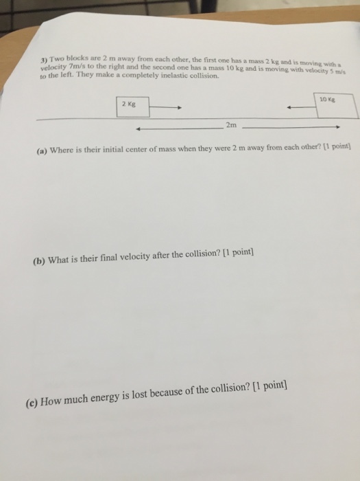 1 Two blocks are 2 m away from each other, the first one has a mass is moving with a velocity 7m/s to the right and the second one has a mass 10 kg and is moving with velocity 5 m/s left. They make a completely inelastic collision. 2 kg (a) Where is their initial center of mass when they were 2 m away from each other? pointl (b) What is their final velocity after the collision? [1 pointl (c) How much energy is lost because of the collision? [1 point)