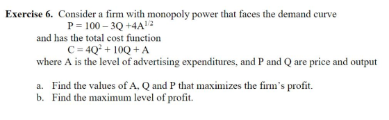 Exercise 6. Consider a firm with monopoly power that faces the demand curve P= 100 – 3Q +4A 1/2 and has the total cost functi