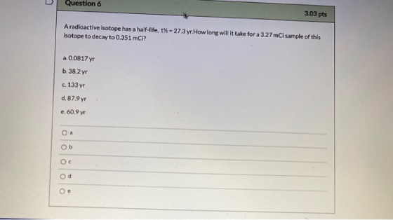 Question 6 3.03 pts A radioactive isotope has a half-life, t% = 27.3 yr How long will it take for a 3.27 mCi sample of this i