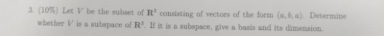 3, (10%) Let V be the subset of R3 consisting of vectors of the form (a, b, a). Determine whether V is a subspace of R3. If i