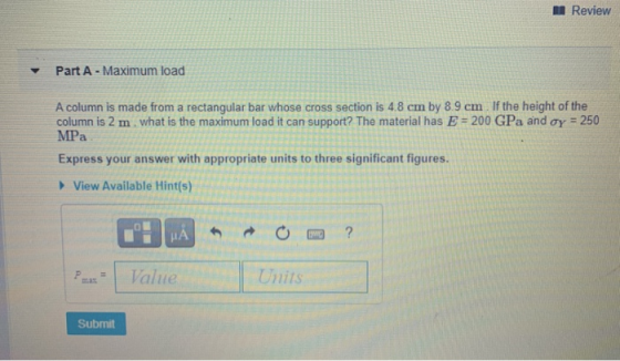 Review Part A - Maximum load A column is made from a rectangular bar whose cross section is 4.8 cm by 8.9 cm If the height of