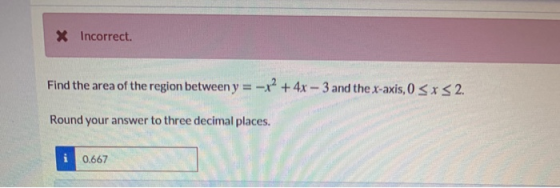 X Incorrect. Find the area of the region between y = – x2 + 4x – 3 and the x-axis, 0 < x < 2. Round your answer to three deci