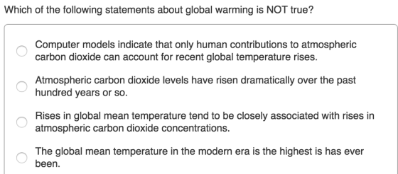 Which of the following statements about global warming is NOT true? Computer models indicate that only human contributions to atmospheric carbon dioxide can account for recent global temperature rises Atmospheric carbon dioxide levels have risen dramatically over the past hundred years or so. Rises in global mean temperature tend to be closely associated with rises in atmospheric carbon dioxide concentrations. The global mean temperature in the modern era is the highest is has ever been