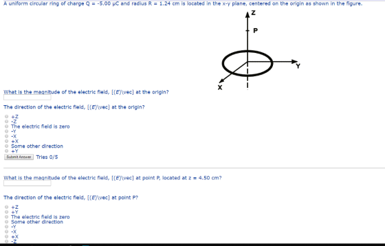 A uniform circular ring of charge Q-5.00 HC and radius R 1.24 cm is located in the x-y plane, centered on the origin as shown in the figure What is the magnitude of the electric field, [(E)\vec] at the origin? The direction of the electric field, [(E)vec] at the origin? The electric field is zero O -Y Some other direction Submit Answer Tries o/5 what is the maqnitude of the electric field, [(E)\vec] at point P, located at z = 4.50 cm? The direction of the electric field, [(E)\vec] at point P? The electric field is zero O Some other direction o -Y