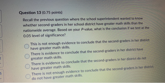 Question 13 (0.75 points) Recall the previous question where the school superintendent wanted to know whether second-graders
