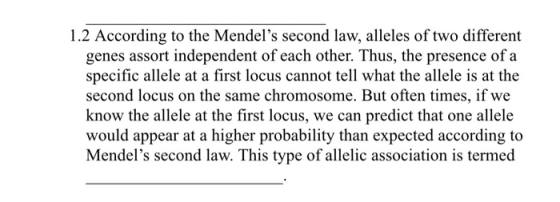 1.2 According to the Mendels second law, alleles of two different genes assort independent of each other. Thus, the presence of a specific allele at a first locus cannot tell what the allele is at the second locus on the same chromosome. But often times, if we know the allele at the first locus, we can predict that one allele would appear at a higher probability than expected according to Mendels second law. This type of allelic association is termed
